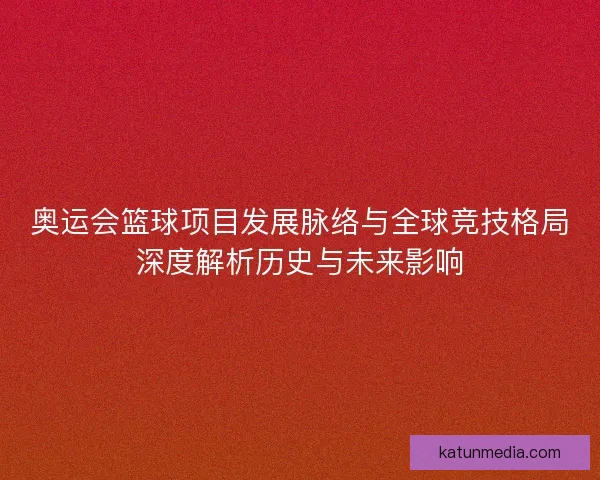 奥运会篮球项目发展脉络与全球竞技格局深度解析历史与未来影响