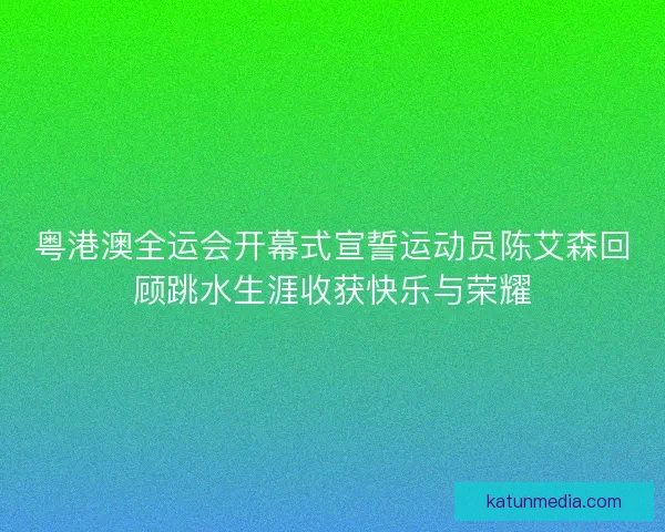 粤港澳全运会开幕式宣誓运动员陈艾森回顾跳水生涯收获快乐与荣耀